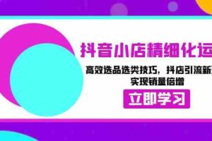 抖音小店精细化运营：高效选品选类技巧，抖店引流新玩法，实现销量倍增